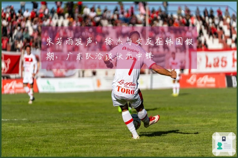 朱芳雨发声，徐杰与女友在韩国假期，广东队洽谈状元中锋