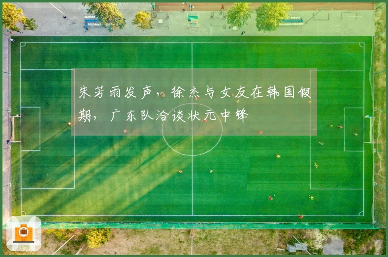 朱芳雨发声，徐杰与女友在韩国假期，广东队洽谈状元中锋